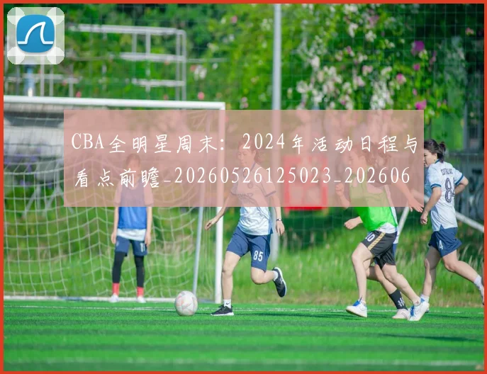 CBA全明星周末：2024年活动日程与看点前瞻_20260526125023_20260606165145