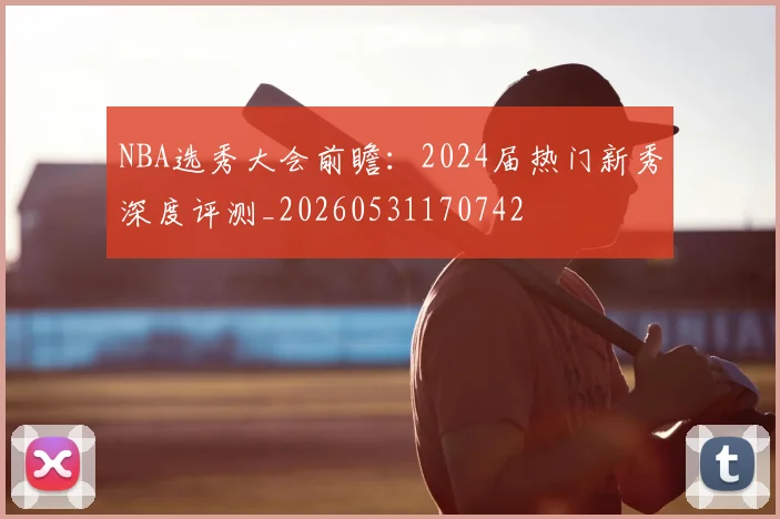 NBA选秀大会前瞻：2024届热门新秀深度评测_20260531170742