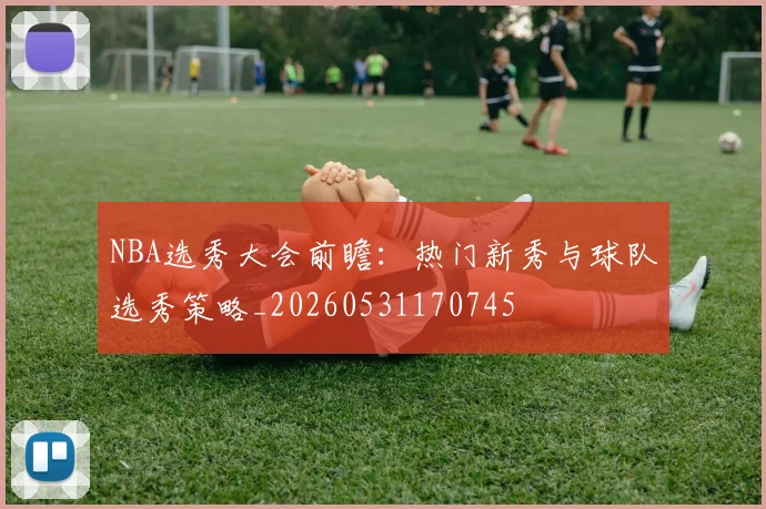 NBA选秀大会前瞻:热门新秀与球队选秀策略_20260531170745