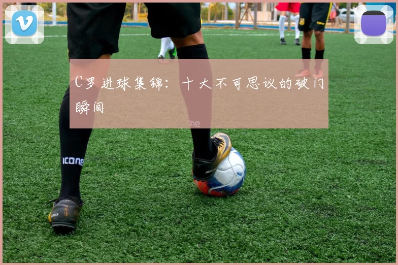 C罗进球集锦：十大不可思议的破门瞬间
