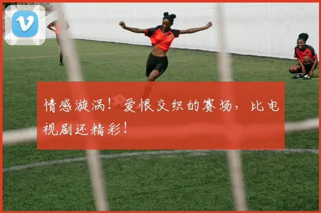 情感漩涡！爱恨交织的赛场，比电视剧还精彩！
