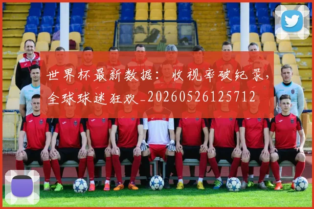 世界杯最新数据：收视率破纪录，全球球迷狂欢_20260526125712
