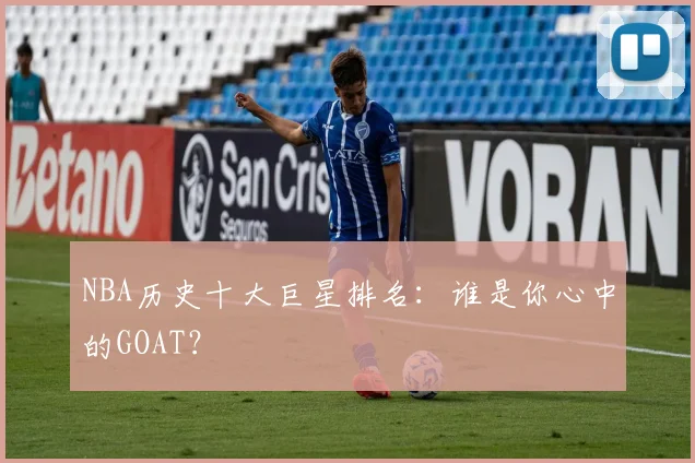 NBA历史十大巨星排名:谁是你心中的GOAT?