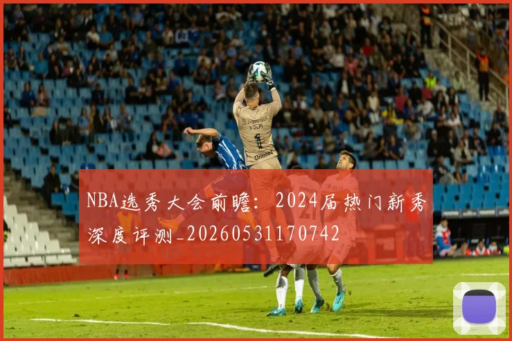 NBA选秀大会前瞻：2024届热门新秀深度评测_20260531170742