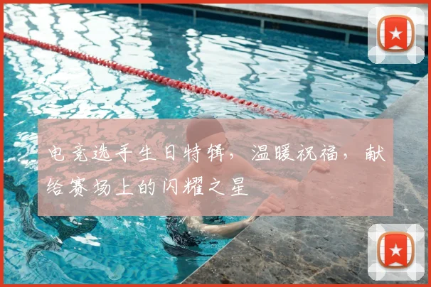 电竞选手生日特辑，温暖祝福，献给赛场上的闪耀之星