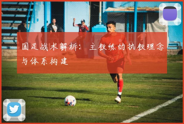 国足战术解析：主教练的执教理念与体系构建