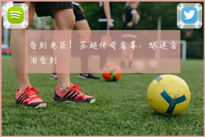 告别老臣！苏超传奇落幕，球迷含泪告别