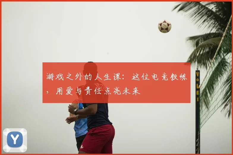 游戏之外的人生课：这位电竞教练，用爱与责任点亮未来