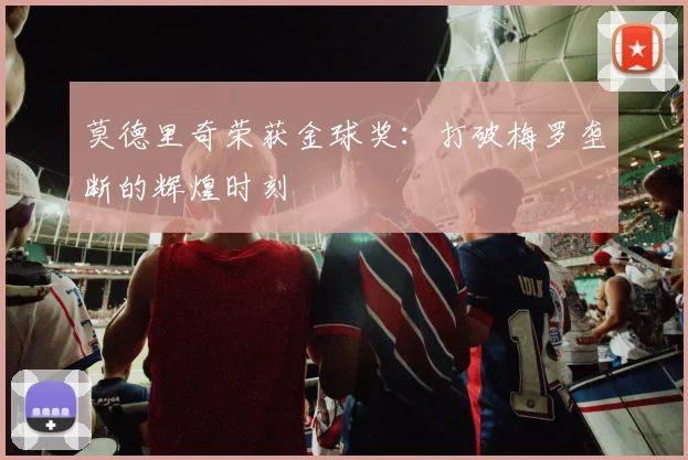 莫德里奇荣获金球奖：打破梅罗垄断的辉煌时刻