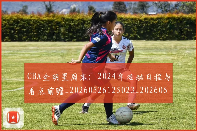 CBA全明星周末:2024年活动日程与看点前瞻_20260526125023_20260606165145